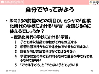 自分でやってみよう
• IDの13の前提のどの項目が、センゲの「産業
化時代の学校における「学習」」を論じるのに
使えるでしょうか？
– 産業化時代の学校における「学習」
1. 子どもは欠陥品で学校がそれを修正する
2. 学習は頭で行うもので体全体でやるものではない
3. 誰もが同じ方法で学ばなくてはならない
4. 学習は教室の中で行われるもので世界の中で行われ
るものではない
5. 「できる子ども」と「できない子ども」がいる
21 Nov 2015 The 11th SMeNG meeting 42
 