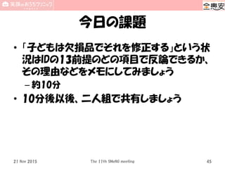 今日の課題
• 「子どもは欠損品でそれを修正する」という状
況はIDの13前提のどの項目で反論できるか、
その理由などをメモにしてみましょう
– 約10分
• 10分後以後、二人組で共有しましょう
21 Nov 2015 The 11th SMeNG meeting 45
 