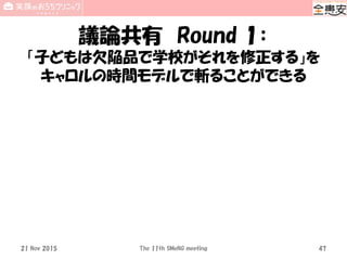 議論共有 Round 1：
「子どもは欠陥品で学校がそれを修正する」を
キャロルの時間モデルで斬ることができる
21 Nov 2015 The 11th SMeNG meeting 47
 