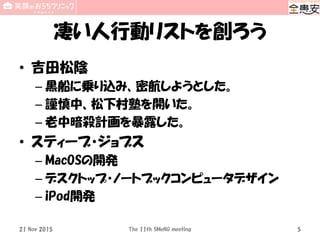 凄い人行動リストを創ろう
• 吉田松陰
– 黒船に乗り込み、密航しようとした。
– 謹慎中、松下村塾を開いた。
– 老中暗殺計画を暴露した。
• スティーブ・ジョブス
– MacOSの開発
– デスクトップ・ノートブックコンピュータデザイン
– iPod開発
21 Nov 2015 The 11th SMeNG meeting 5
 