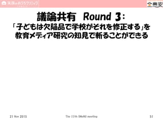 議論共有 Round 3：
「子どもは欠陥品で学校がそれを修正する」を
教育メディア研究の知見で斬ることができる
21 Nov 2015 The 11th SMeNG meeting 51
 