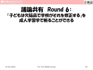 議論共有 Round 6：
「子どもは欠陥品で学校がそれを修正する」を
成人学習学で斬ることができる
21 Nov 2015 The 11th SMeNG meeting 57
 