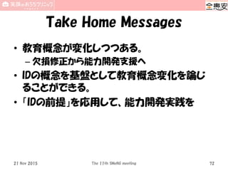 Take Home Messages
• 教育概念が変化しつつある。
– 欠損修正から能力開発支援へ
• IDの概念を基盤として教育概念変化を論じ
ることができる。
• 「IDの前提」を応用して、能力開発実践を
21 Nov 2015 The 11th SMeNG meeting 72
 