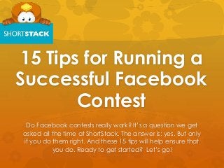 15 Tips for Running a
Successful Facebook
Contest
Do Facebook contests really work? It’s a question we get
asked all the time at ShortStack. The answer is: yes. But only
if you do them right. And these 15 tips will help ensure that
you do. Ready to get started? Let’s go!
 