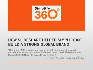 HOW SLIDESHARE HELPED SIMPLIFY360
BUILD A STRONG GLOBAL BRAND
“Being an SMM product company, social media was the most
natural way for us to communicate our brand. And Slideshare was
the perfect platform to execute our vision. ”
                                    – Deep Sherchan, CMO Simplify360
 