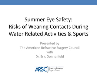 Summer Eye Safety:
Risks of Wearing Contacts During
Water Related Activities & Sports
                 Presented by
    The American Refractive Surgery Council
                      with
             Dr. Eric Donnenfeld
 