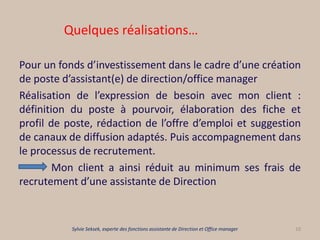 Quelques réalisations…
Pour un fonds d’investissement dans le cadre d’une création
de poste d’assistant(e) de direction/office manager
Réalisation de l’expression de besoin avec mon client :
définition du poste à pourvoir, élaboration des fiche et
profil de poste, rédaction de l’offre d’emploi et suggestion
de canaux de diffusion adaptés. Puis accompagnement dans
le processus de recrutement.
Mon client a ainsi réduit au minimum ses frais de
recrutement d’une assistante de Direction
10Sylvie Seksek, experte des fonctions assistante de Direction et Office manager
 