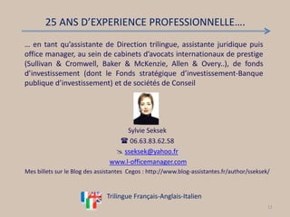 Sylvie Seksek
 06.63.83.62.58
 sseksek@yahoo.fr
www.l-officemanager.com
Mes billets sur le Blog des assistantes Cegos : http://www.blog-assistantes.fr/author/sseksek/
11
… en tant qu’assistante de Direction trilingue, assistante juridique puis
office manager, au sein de cabinets d’avocats internationaux de prestige
(Sullivan & Cromwell, Baker & McKenzie, Allen & Overy..), de fonds
d’investissement (dont le Fonds stratégique d’investissement-Banque
publique d’investissement) et de sociétés de Conseil
25 ANS D’EXPERIENCE PROFESSIONNELLE….
Trilingue Français-Anglais-Italien
 