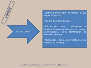 5
AUDIT-CONSEIL
- Gestion prévisionnelle de l’emploi et des
compétences (GPEC )
- Audit et diagnostic de postes
- Refonte de postes : optimisation de
l’existant (ressources hommes en interne,
automatisation..) et/ou identification de
ressources externes
- Réarticulation des postes (redéfinition des
contours, du contenu)…
Sylvie Seksek, experte des fonctions assistante de Direction et Office manager
 