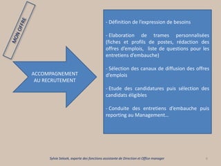 6
ACCOMPAGNEMENT
AU RECRUTEMENT
- Définition de l’expression de besoins
- Elaboration de trames personnalisées
(fiches et profils de postes, rédaction des
offres d’emplois, liste de questions pour les
entretiens d’embauche)
- Sélection des canaux de diffusion des offres
d’emplois
- Etude des candidatures puis sélection des
candidats éligibles
- Conduite des entretiens d’embauche puis
reporting au Management…
Sylvie Seksek, experte des fonctions assistante de Direction et Office manager
 