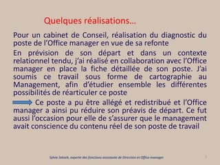 Quelques réalisations…
Pour un cabinet de Conseil, réalisation du diagnostic du
poste de l’Office manager en vue de sa refonte
En prévision de son départ et dans un contexte
relationnel tendu, j’ai réalisé en collaboration avec l’Office
manager en place la fiche détaillée de son poste. J’ai
soumis ce travail sous forme de cartographie au
Management, afin d’étudier ensemble les différentes
possibilités de réarticuler ce poste
Ce poste a pu être allégé et redistribué et l’Office
manager a ainsi pu réduire son préavis de départ. Ce fut
aussi l’occasion pour elle de s’assurer que le management
avait conscience du contenu réel de son poste de travail
7Sylvie Seksek, experte des fonctions assistante de Direction et Office manager
 