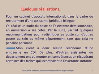 Quelques réalisations..
Pour un cabinet d’avocats international, dans le cadre du
recrutement d’une assistante juridique bilingue
J’ai réalisé un audit du poste de l’assistante démissionnaire,
en immersion à ses côtés. Par la suite, j’ai fait quelques
recommandations pour redistribuer ce poste sur d’autres
postes au sein du même département, sans que cela ne
pénalise personne.
Mon client a donc réalisé l’économie d’une
embauche en CDI. De plus, d’autres assistantes du
département ont pu monter en compétences en récupérant
certaines des tâches qui incombaient à l’assistante sortante
8Sylvie Seksek, experte des fonctions assistante de Direction et Office manager
 