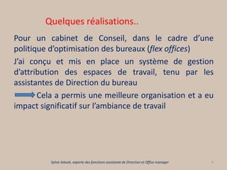 Quelques réalisations..
Pour un cabinet de Conseil, dans le cadre d’une
politique d’optimisation des bureaux (flex offices)
J’ai conçu et mis en place un système de gestion
d’attribution des espaces de travail, tenu par les
assistantes de Direction du bureau
Cela a permis une meilleure organisation et a eu
impact significatif sur l’ambiance de travail
9Sylvie Seksek, experte des fonctions assistante de Direction et Office manager
 