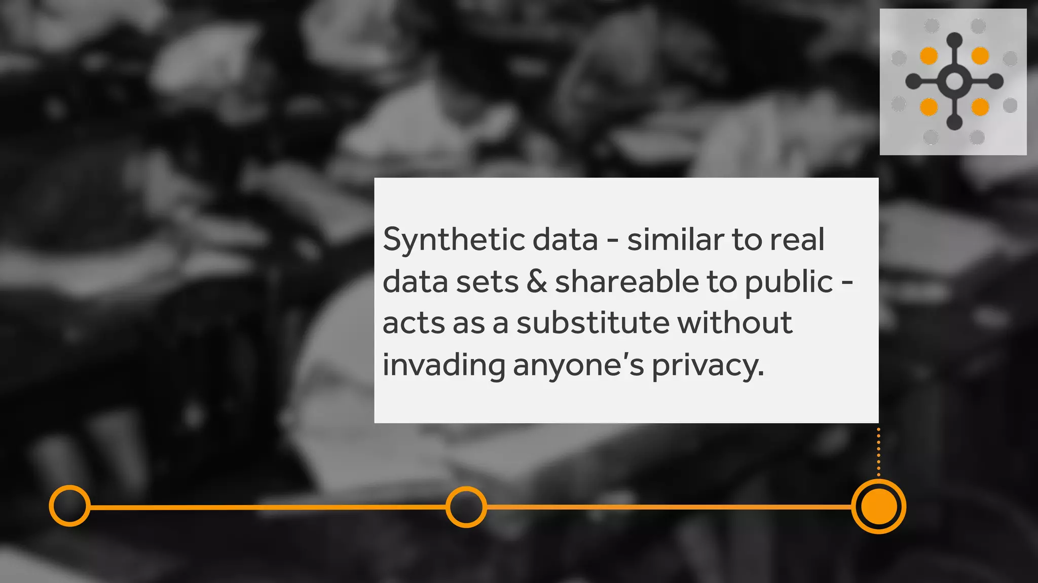 Synthetic data - similar to real
data sets & shareable to public -
acts as a substitute without
invading anyone’s privacy.
 