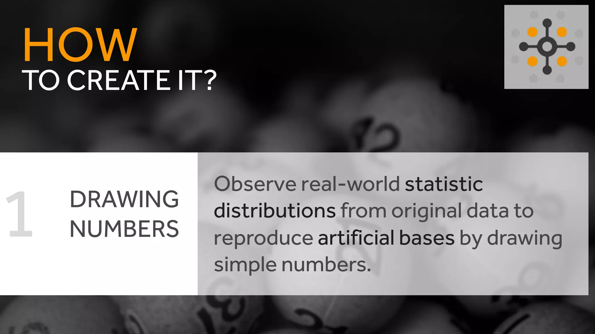 TO CREATE IT?
HOW
DRAWING
NUMBERS
Observe real-world statistic
distributions from original data to
reproduce artificial bases by drawing
simple numbers.
1
 