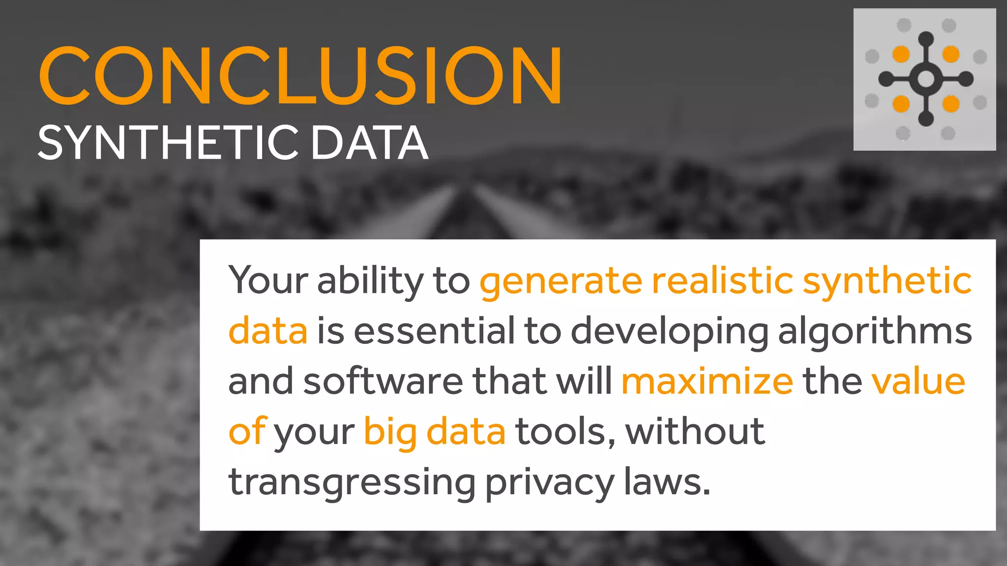 SYNTHETIC DATA
CONCLUSION
Your ability to generate realistic synthetic
data is essential to developing algorithms
and software that will maximize the value
of your big data tools, without
transgressing privacy laws.
 