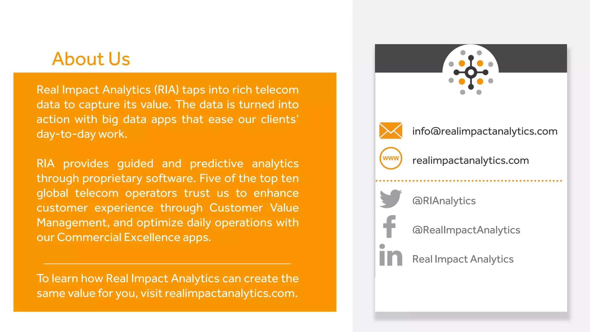 info@realimpactanalytics.com
@RIAnalytics
realimpactanalytics.com
@RealImpactAnalytics
Real Impact Analytics
Real Impact Analytics (RIA) taps into rich telecom
data to capture its value. The data is turned into
action with big data apps that ease our clients’
day-to-day work.
RIA provides guided and predictive analytics
through proprietary software. Five of the top ten
global telecom operators trust us to enhance
customer experience through Customer Value
Management, and optimize daily operations with
our Commercial Excellence apps.
To learn how Real Impact Analytics can create the
same value for you, visit realimpactanalytics.com.
About Us
 