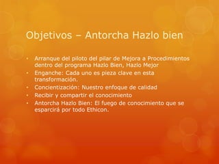 Objetivos – Antorcha Hazlo bien

•   Arranque del piloto del pilar de Mejora a Procedimientos
    dentro del programa Hazlo Bien, Hazlo Mejor
•   Enganche: Cada uno es pieza clave en esta
    transformación.
•   Concientización: Nuestro enfoque de calidad
•   Recibir y compartir el conocimiento
•   Antorcha Hazlo Bien: El fuego de conocimiento que se
    esparcirá por todo Ethicon.
 
