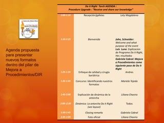 Do it Right Torch AGENDA :
                             Procedure Upgrade : “Receive and share our knowledge”

                      1:00-1:10           Recepción/gafetes                Lety Magdaleno




                      1:10-2:25               Bienvenida               John, Schneider:
                                                                       Welcome and what
                                                                       purpose of the event
Agenda propuesta                                                       Luis Luna: Explicacion
                                                                       de Programa Do it Right,
para presentar                                                         Her, resultados
nuevos formatos                                                        Gabriela Cabral: Mejora
                                                                       a Procedimientos como
dentro del pilar de                                                    siguiente paso de Do it
Mejora a                                                               Right
                      1:25-1:35      Enfoque de calidad y cirugía               Andres
Procedimientos/DIR                           bariátrica

                      1:35-1:45    Concurso: Identificando nuestros        Mariela Tejeda
                                               formatos


                      1:45-2:00      Explicación de dinámica de la          Liliana Chavira
                                               antorcha

                      2:00-:2:30   Dinámica: La antorcha Do it Right            Todos
                                             (see layout)

                      2:30-2:45            Closing remarks                 Gabriela Cabral
                      2:45-3:00               Foto oficial                  Liliana Chavira
 