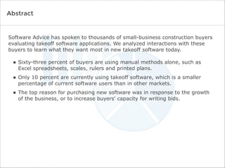 Software Advice has spoken to thousands of small-business construction buyers
evaluating takeoff software applications. We analyzed interactions with these
buyers to learn what they want most in new takeoff software today.
• Sixty-three percent of buyers are using manual methods alone, such as
Excel spreadsheets, scales, rulers and printed plans.
• Only 10 percent are currently using takeoff software, which is a smaller
percentage of current software users than in other markets.
• The top reason for purchasing new software was in response to the growth
of the business, or to increase buyers' capacity for writing bids.
Abstract
 