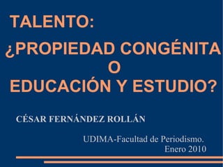 TALENTO:  ¿PROPIEDAD CONGÉNITA  O  EDUCACIÓN Y ESTUDIO? CÉSAR FERNÁNDEZ ROLLÁN UDIMA-Facultad de Periodismo.  Enero 2010 