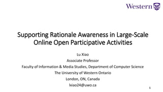 Supporting Rationale Awareness in Large-Scale
Online Open Participative Activities
Lu Xiao
Associate Professor
Faculty of Information & Media Studies, Department of Computer Science
The University of Western Ontario
London, ON, Canada
lxiao24@uwo.ca
 