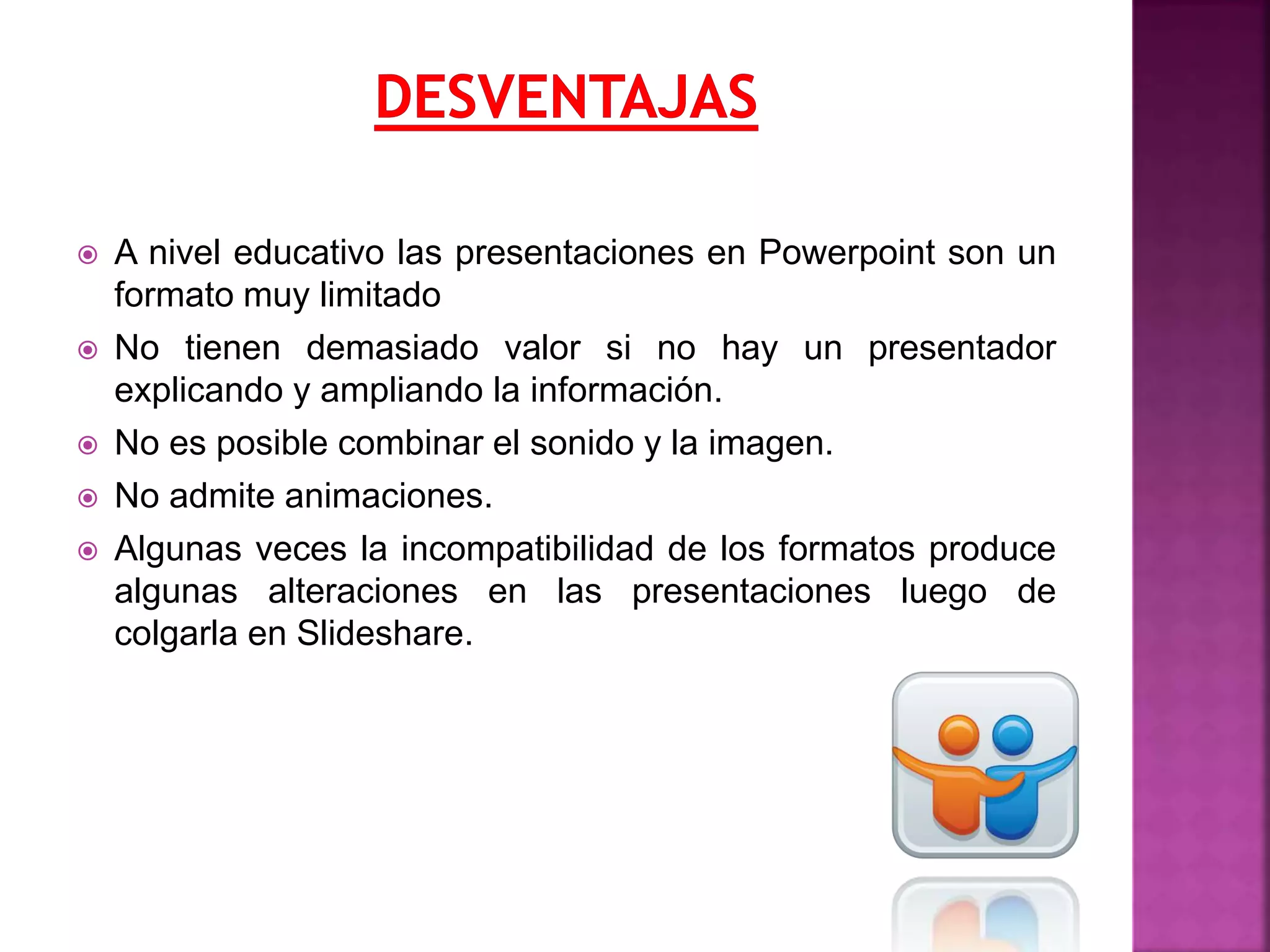  A nivel educativo las presentaciones en Powerpoint son un
formato muy limitado
 No tienen demasiado valor si no hay un presentador
explicando y ampliando la información.
 No es posible combinar el sonido y la imagen.
 No admite animaciones.
 Algunas veces la incompatibilidad de los formatos produce
algunas alteraciones en las presentaciones luego de
colgarla en Slideshare.
 