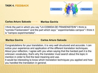 TASK 4. FEEDBACK
Carlos Arturo Salcedo Maritza Gaviria
I think the part in which you say "LA COMIDA DE FRAKENSTEIN" I think is
"comida Frankenstein" and the part which says " experimentales campos" I think it
is "campos experimentales".
Maritza Gaviria Carlos Arturo Salcedo
Congratulations for your translation, it is very well structured and accurate. I can
notice your experience and application of the different translation techniques.
About your reflection, I agree with you when saying that the hardest part it is the
unknown vocabulary, that's why the translator must search about the topic in
mention in order to find the best meaning and use.
It would be interesting to know which translation techniques you applied and how
you handled the translation in general.
 