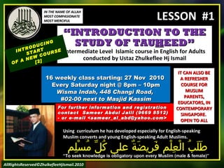 “ INTRODUCTION TO THE STUDY OF TAU H EED” Intermediate Level  Islamic course in English for Adults conducted by Ustaz Zhulkeflee Hj Ismail 16 weekly class starting: 27 Nov  2010  Every Saturday night @ 8pm – 10pm Wisma Indah, 448 Changi Road,  #02-00 next to Masjid Kassim INTRODUCING START  OF A NEW COURSE  [2] Using  curriculum he has developed especially for English-speaking Muslim converts and young English-speaking Adult Muslims.  طَلَبُ الْعِلْم فَرِيضَةٌ على كُلِّ مُسْلِم “ To seek knowledge is obligatory upon every Muslim (male & female)” For further information and registration contact  Sameer Abdul Jalil  (9669 8512)  - or e-mail  <sameer_al_abd@yahoo.com> IT CAN ALSO BE A REFRESHER COURSE FOR MUSLIM PARENTS, EDUCATORS, IN CONTEMPORARY SINGAPORE.  OPEN TO ALL IN THE NAME OF ALLAH MOST COMPASIONATE MOST MERCIFUL AllRightsReserved©ZhulkefleeHjIsmail.2010 LESSON  #1 