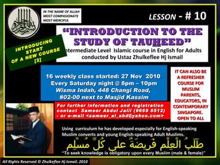 “ INTRODUCTION TO THE STUDY OF TAU H EED” Intermediate Level  Islamic course in English for Adults conducted by Ustaz Zhulkeflee Hj Ismail 16 weekly class started: 27 Nov  2010  Every Saturday night @ 8pm – 10pm Wisma Indah, 448 Changi Road,  #02-00 next to Masjid Kassim INTRODUCING START  OF A NEW COURSE  [2] Using  curriculum he has developed especially for English-speaking Muslim converts and young English-speaking Adult Muslims.  طَلَبُ الْعِلْم فَرِيضَةٌ على كُلِّ مُسْلِم “ To seek knowledge is obligatory upon every Muslim (male & female)” For further information and registration contact  Sameer Abdul Jalil  (9669 8512)  - or e-mail  <sameer_al_abd@yahoo.com> IT CAN ALSO BE A REFRESHER COURSE FOR MUSLIM PARENTS, EDUCATORS, IN CONTEMPORARY SINGAPORE.  OPEN TO ALL IN THE NAME OF ALLAH MOST COMPASIONATE MOST MERCIFUL All Rights Reserved © Zhulkeflee Hj Ismail. 2010 LESSON  - # 10 