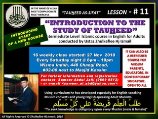 “ INTRODUCTION TO THE STUDY OF TAU H EED” Intermediate Level  Islamic course in English for Adults conducted by Ustaz Zhulkeflee Hj Ismail 16 weekly class started: 27 Nov  2010  Every Saturday night @ 8pm – 10pm Wisma Indah, 448 Changi Road,  #02-00 next to Masjid Kassim INTRODUCING START  OF A NEW COURSE  [2] Using  curriculum he has developed especially for English-speaking Muslim converts and young English-speaking Adult Muslims.  طَلَبُ الْعِلْم فَرِيضَةٌ على كُلِّ مُسْلِم “ To seek knowledge is obligatory upon every Muslim (male & female)” For further information and registration contact  Sameer Abdul Jalil  (9669 8512)  - or e-mail  <sameer_al_abd@yahoo.com> IT CAN ALSO BE A REFRESHER COURSE FOR MUSLIM PARENTS, EDUCATORS, IN CONTEMPORARY SINGAPORE.  OPEN TO ALL IN THE NAME OF ALLAH MOST COMPASIONATE MOST MERCIFUL All Rights Reserved © Zhulkeflee Hj Ismail. 2010 “ TAU H EED AS-SIFAT”  LESSON  - # 11 