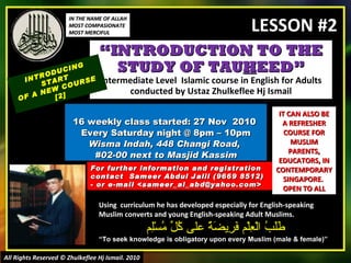 “ INTRODUCTION TO THE STUDY OF TAU H EED” Intermediate Level  Islamic course in English for Adults conducted by Ustaz Zhulkeflee Hj Ismail 16 weekly class started: 27 Nov  2010  Every Saturday night @ 8pm – 10pm Wisma Indah, 448 Changi Road,  #02-00 next to Masjid Kassim INTRODUCING START  OF A NEW COURSE  [2] Using  curriculum he has developed especially for English-speaking Muslim converts and young English-speaking Adult Muslims.  طَلَبُ الْعِلْم فَرِيضَةٌ على كُلِّ مُسْلِم “ To seek knowledge is obligatory upon every Muslim (male & female)” For further information and registration contact  Sameer Abdul Jalil  (9669 8512)  - or e-mail  <sameer_al_abd@yahoo.com> IT CAN ALSO BE A REFRESHER COURSE FOR MUSLIM PARENTS, EDUCATORS, IN CONTEMPORARY SINGAPORE.  OPEN TO ALL IN THE NAME OF ALLAH MOST COMPASIONATE MOST MERCIFUL All Rights Reserved © Zhulkeflee Hj Ismail. 2010 LESSON #2 