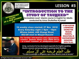 “ INTRODUCTION TO THE STUDY OF TAU H EED” Intermediate Level  Islamic course in English for Adults conducted by Ustaz Zhulkeflee Hj Ismail 16 weekly class started: 27 Nov  2010  Every Saturday night @ 8pm – 10pm Wisma Indah, 448 Changi Road,  #02-00 next to Masjid Kassim INTRODUCING START  OF A NEW COURSE  [2] Using  curriculum he has developed especially for English-speaking Muslim converts and young English-speaking Adult Muslims.  طَلَبُ الْعِلْم فَرِيضَةٌ على كُلِّ مُسْلِم “ To seek knowledge is obligatory upon every Muslim (male & female)” For further information and registration contact  Sameer Abdul Jalil  (9669 8512)  - or e-mail  <sameer_al_abd@yahoo.com> IT CAN ALSO BE A REFRESHER COURSE FOR MUSLIM PARENTS, EDUCATORS, IN CONTEMPORARY SINGAPORE.  OPEN TO ALL IN THE NAME OF ALLAH MOST COMPASIONATE MOST MERCIFUL All Rights Reserved © Zhulkeflee Hj Ismail. 2010 LESSON  #3 