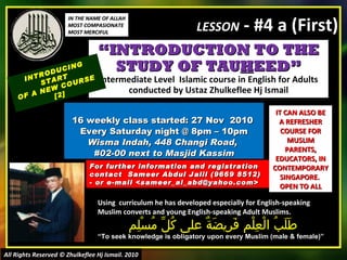 “ INTRODUCTION TO THE STUDY OF TAU H EED” Intermediate Level  Islamic course in English for Adults conducted by Ustaz Zhulkeflee Hj Ismail 16 weekly class started: 27 Nov  2010  Every Saturday night @ 8pm – 10pm Wisma Indah, 448 Changi Road,  #02-00 next to Masjid Kassim INTRODUCING START  OF A NEW COURSE  [2] Using  curriculum he has developed especially for English-speaking Muslim converts and young English-speaking Adult Muslims.  طَلَبُ الْعِلْم فَرِيضَةٌ على كُلِّ مُسْلِم “ To seek knowledge is obligatory upon every Muslim (male & female)” For further information and registration contact  Sameer Abdul Jalil  (9669 8512)  - or e-mail  <sameer_al_abd@yahoo.com> IT CAN ALSO BE A REFRESHER COURSE FOR MUSLIM PARENTS, EDUCATORS, IN CONTEMPORARY SINGAPORE.  OPEN TO ALL IN THE NAME OF ALLAH MOST COMPASIONATE MOST MERCIFUL All Rights Reserved © Zhulkeflee Hj Ismail. 2010 LESSON  - #4 a (First) 