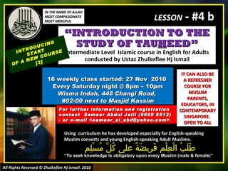 “ INTRODUCTION TO THE STUDY OF TAU H EED” Intermediate Level  Islamic course in English for Adults conducted by Ustaz Zhulkeflee Hj Ismail 16 weekly class started: 27 Nov  2010  Every Saturday night @ 8pm – 10pm Wisma Indah, 448 Changi Road,  #02-00 next to Masjid Kassim INTRODUCING START  OF A NEW COURSE  [2] Using  curriculum he has developed especially for English-speaking Muslim converts and young English-speaking Adult Muslims.  طَلَبُ الْعِلْم فَرِيضَةٌ على كُلِّ مُسْلِم “ To seek knowledge is obligatory upon every Muslim (male & female)” For further information and registration contact  Sameer Abdul Jalil  (9669 8512)  - or e-mail  <sameer_al_abd@yahoo.com> IT CAN ALSO BE A REFRESHER COURSE FOR MUSLIM PARENTS, EDUCATORS, IN CONTEMPORARY SINGAPORE.  OPEN TO ALL IN THE NAME OF ALLAH MOST COMPASIONATE MOST MERCIFUL All Rights Reserved © Zhulkeflee Hj Ismail. 2010 LESSON  - #4 b 