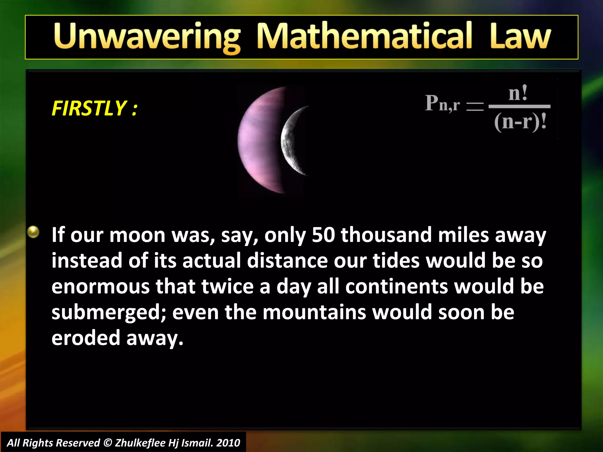 FIRSTLY : If our moon was, say, only 50 thousand miles away instead of its actual distance our tides would be so enormous that twice a day all continents would be submerged; even the mountains would soon be eroded away.  All Rights Reserved © Zhulkeflee Hj Ismail. 2010 