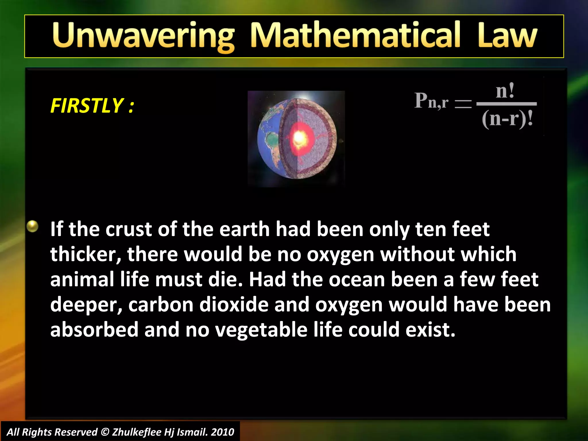 FIRSTLY : If the crust of the earth had been only ten feet thicker, there would be no oxygen without which animal life must die. Had the ocean been a few feet deeper, carbon dioxide and oxygen would have been absorbed and no vegetable life could exist.  All Rights Reserved © Zhulkeflee Hj Ismail. 2010 