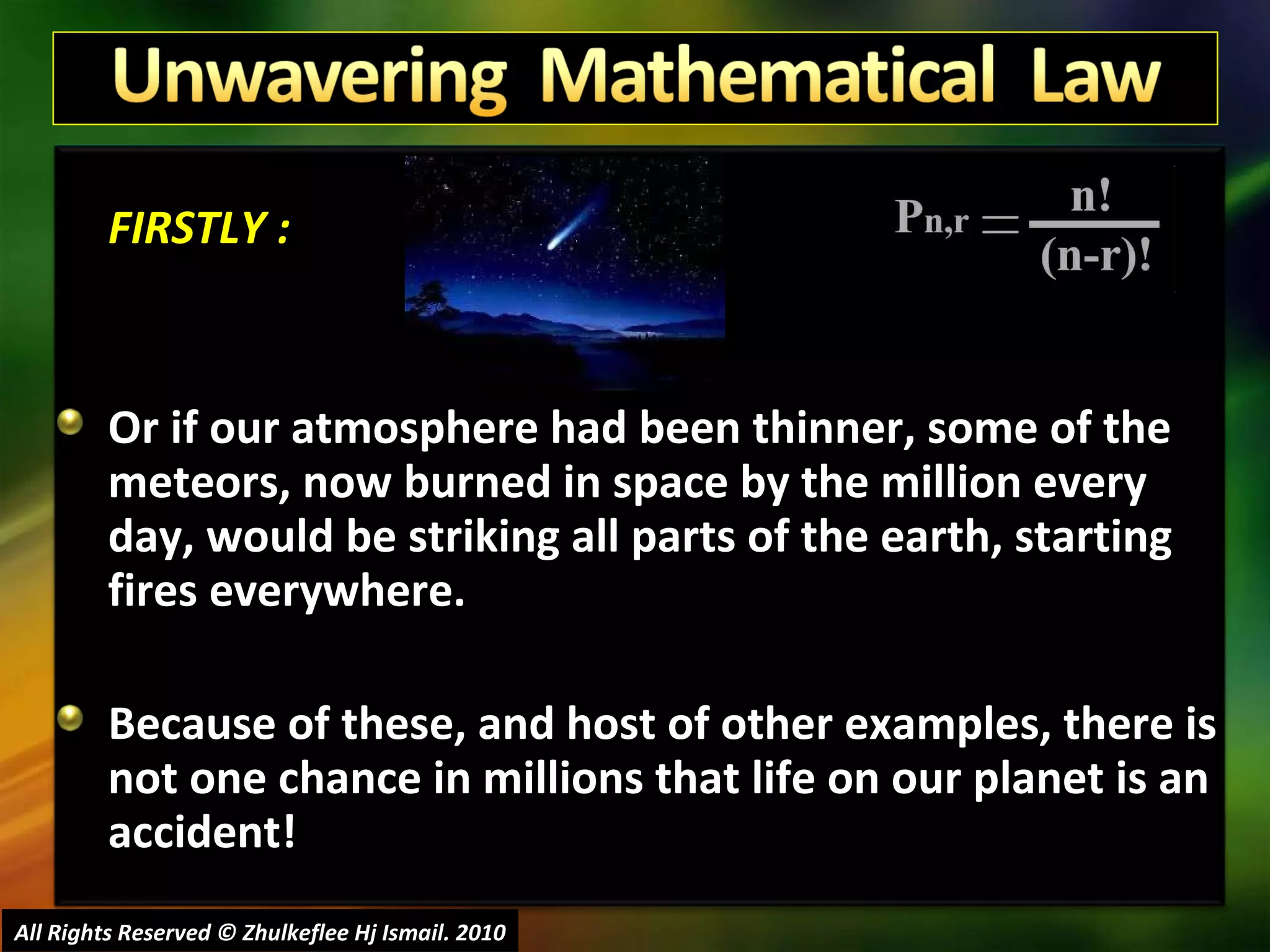 FIRSTLY : Or if our atmosphere had been thinner, some of the meteors, now burned in space by the million every day, would be striking all parts of the earth, starting fires everywhere. Because of these, and host of other examples, there is not one chance in millions that life on our planet is an accident! All Rights Reserved © Zhulkeflee Hj Ismail. 2010 