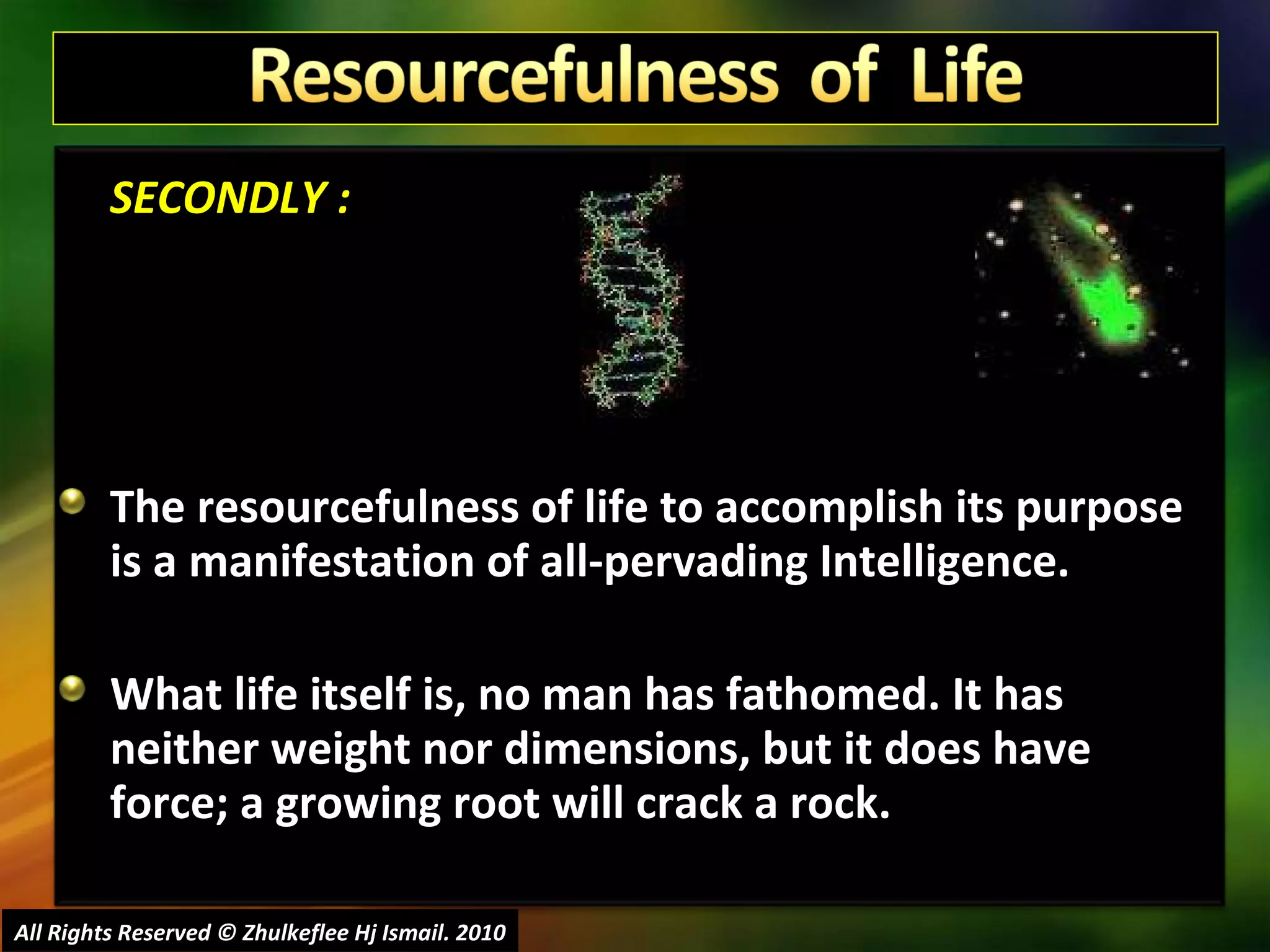 SECONDLY : The resourcefulness of life to accomplish its purpose is a manifestation of all-pervading Intelligence.  What life itself is, no man has fathomed. It has neither weight nor dimensions, but it does have force; a growing root will crack a rock.  All Rights Reserved © Zhulkeflee Hj Ismail. 2010 