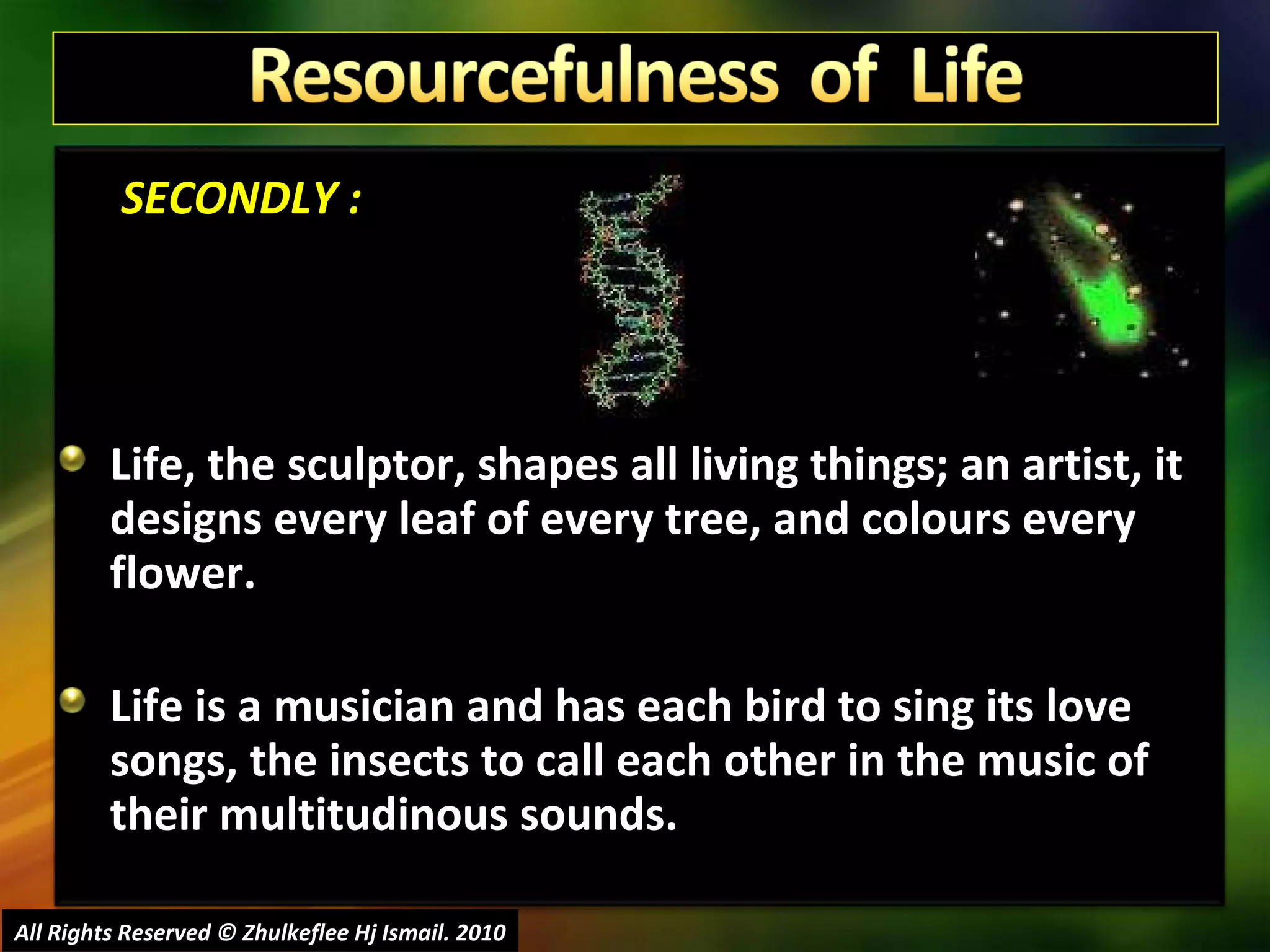   SECONDLY : Life, the sculptor, shapes all living things; an artist, it designs every leaf of every tree, and colours every flower.  Life is a musician and has each bird to sing its love songs, the insects to call each other in the music of their multitudinous sounds.  All Rights Reserved © Zhulkeflee Hj Ismail. 2010 