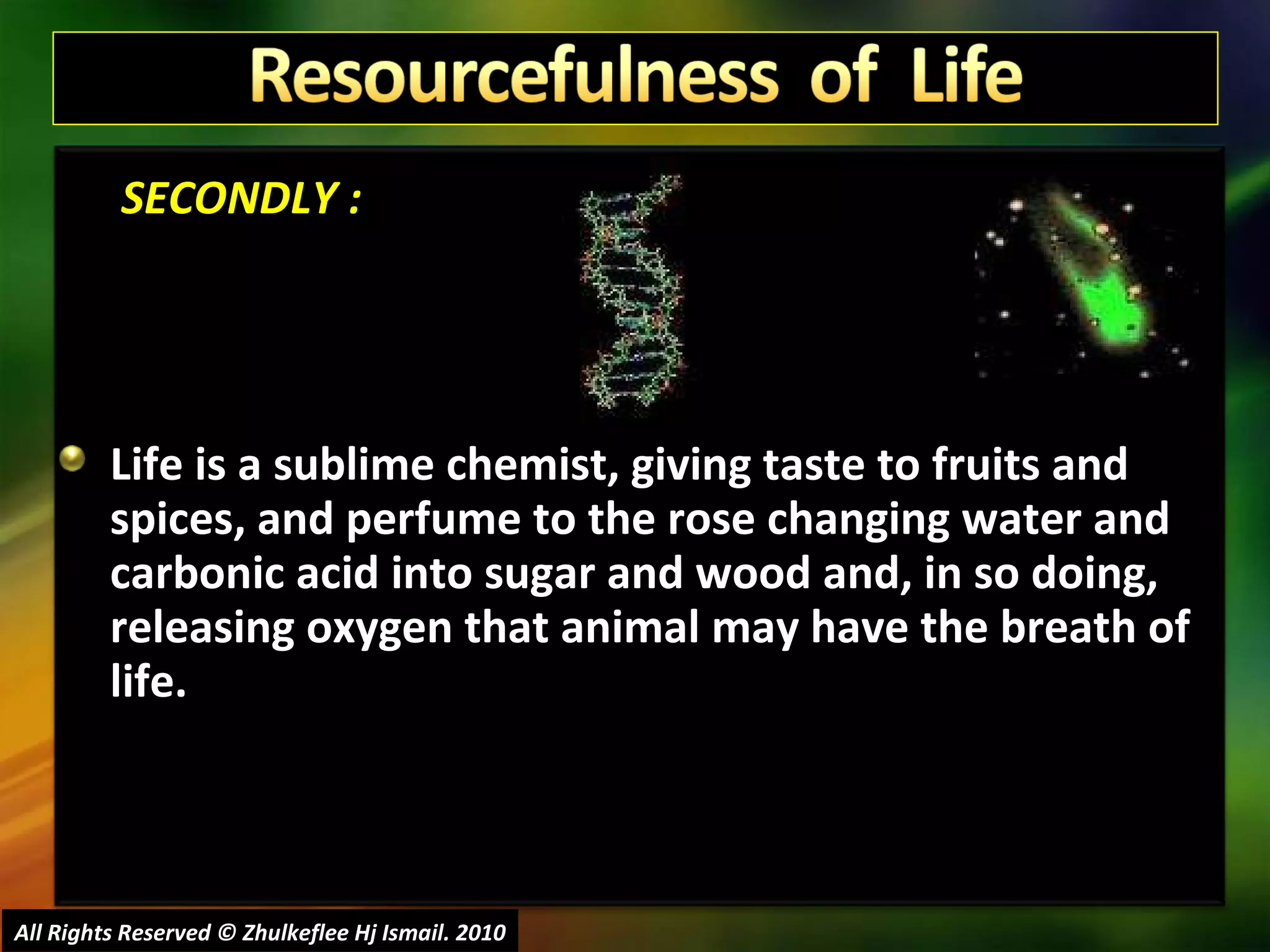   SECONDLY : Life is a sublime chemist, giving taste to fruits and spices, and perfume to the rose changing water and carbonic acid into sugar and wood and, in so doing, releasing oxygen that animal may have the breath of life.  All Rights Reserved © Zhulkeflee Hj Ismail. 2010 