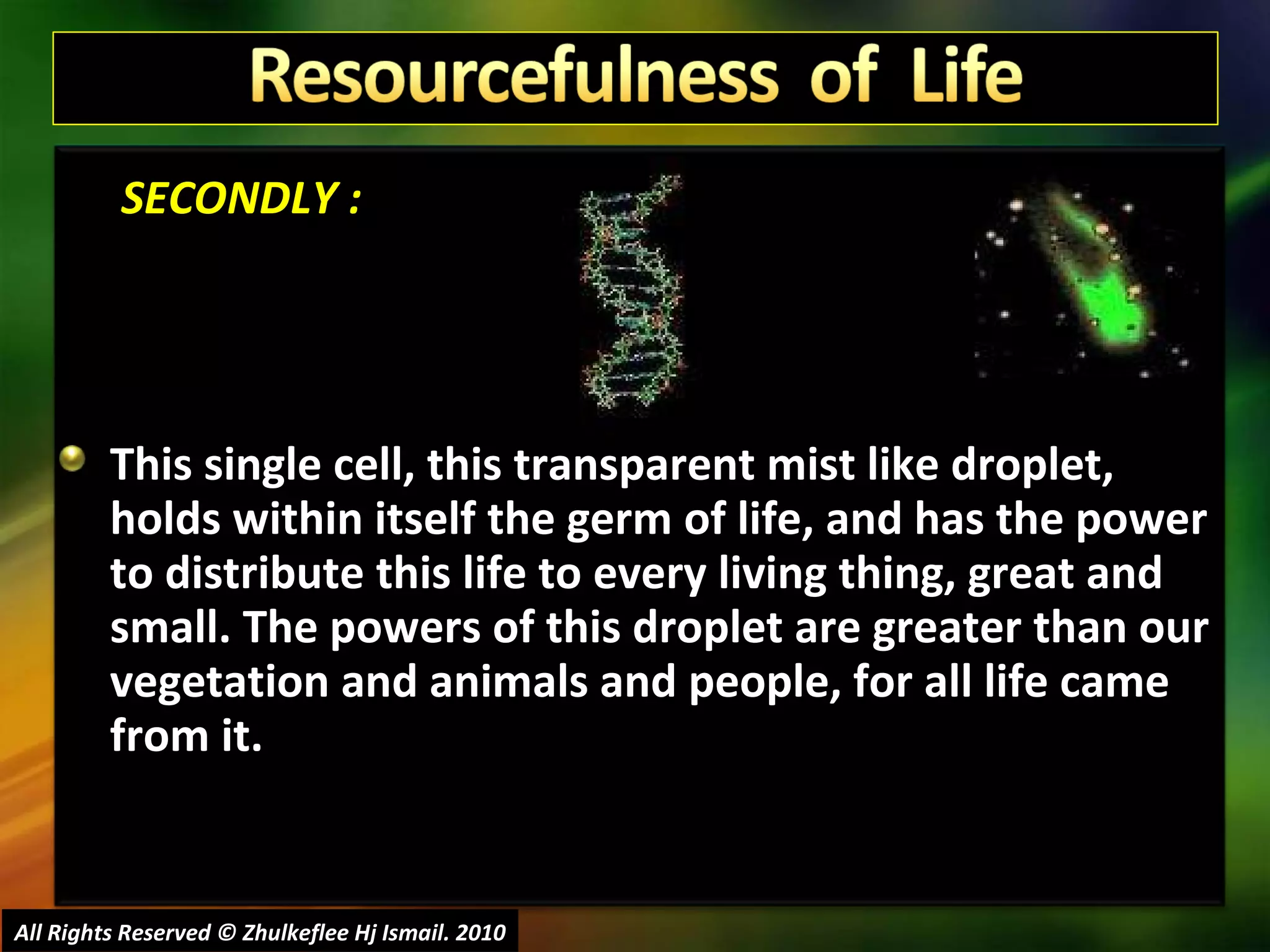   SECONDLY : This single cell, this transparent mist like droplet, holds within itself the germ of life, and has the power to distribute this life to every living thing, great and small. The powers of this droplet are greater than our vegetation and animals and people, for all life came from it.  All Rights Reserved © Zhulkeflee Hj Ismail. 2010 