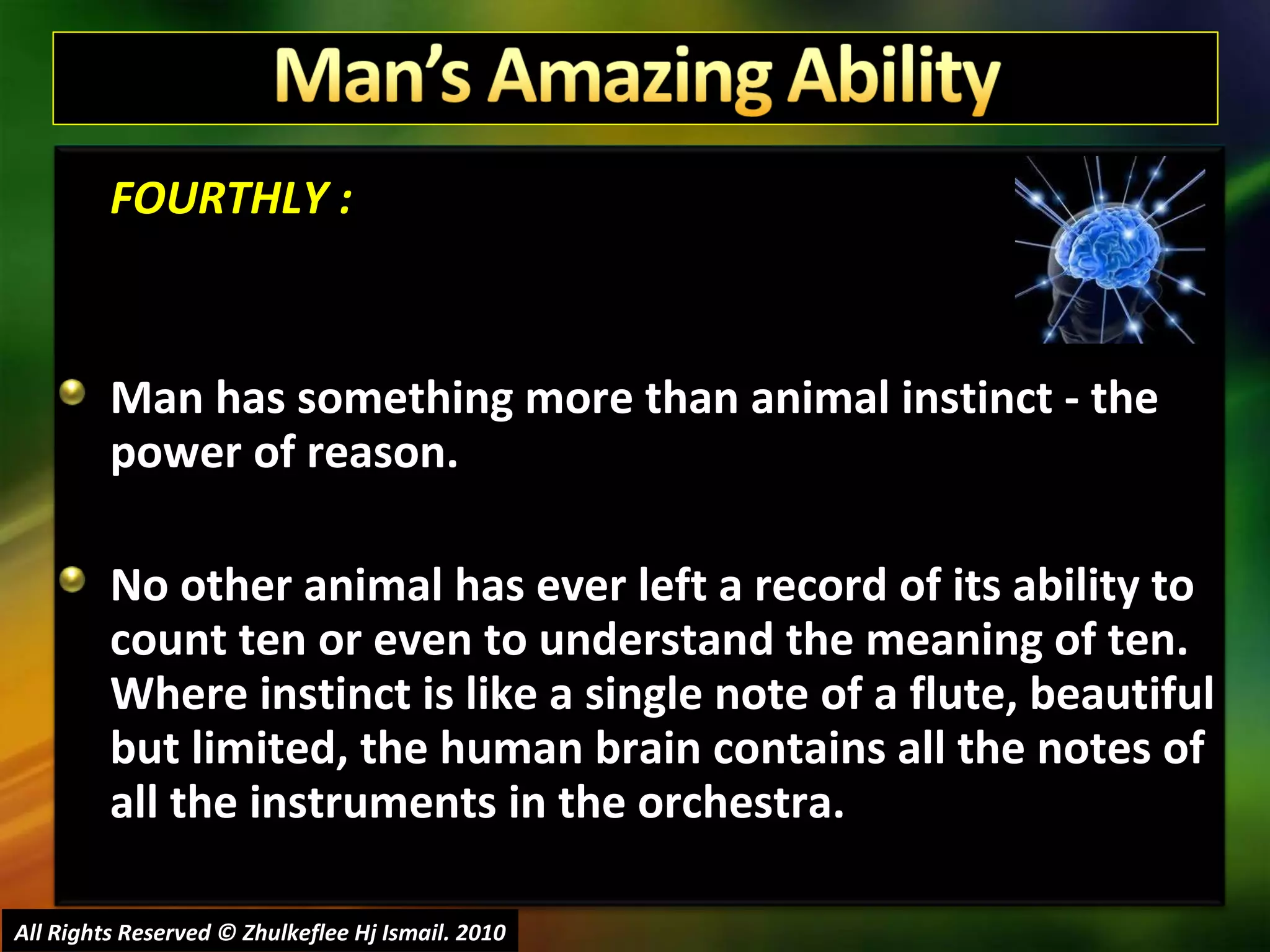 FOURTHLY : Man has something more than animal instinct - the power of reason.  No other animal has ever left a record of its ability to count ten or even to understand the meaning of ten. Where instinct is like a single note of a flute, beautiful but limited, the human brain contains all the notes of all the instruments in the orchestra.  All Rights Reserved © Zhulkeflee Hj Ismail. 2010 
