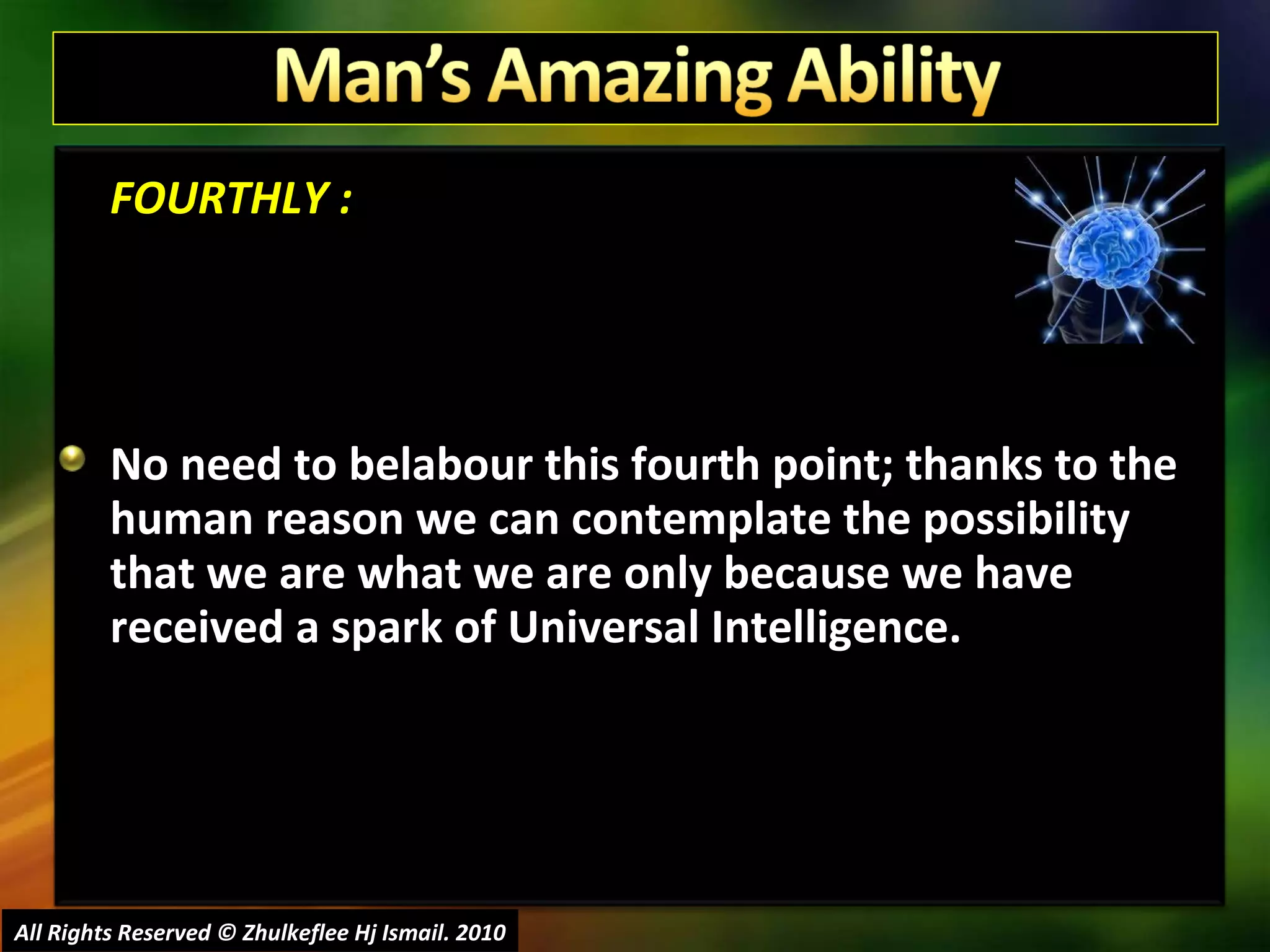 FOURTHLY : No need to belabour this fourth point; thanks to the human reason we can contemplate the possibility that we are what we are only because we have received a spark of Universal Intelligence. All Rights Reserved © Zhulkeflee Hj Ismail. 2010 