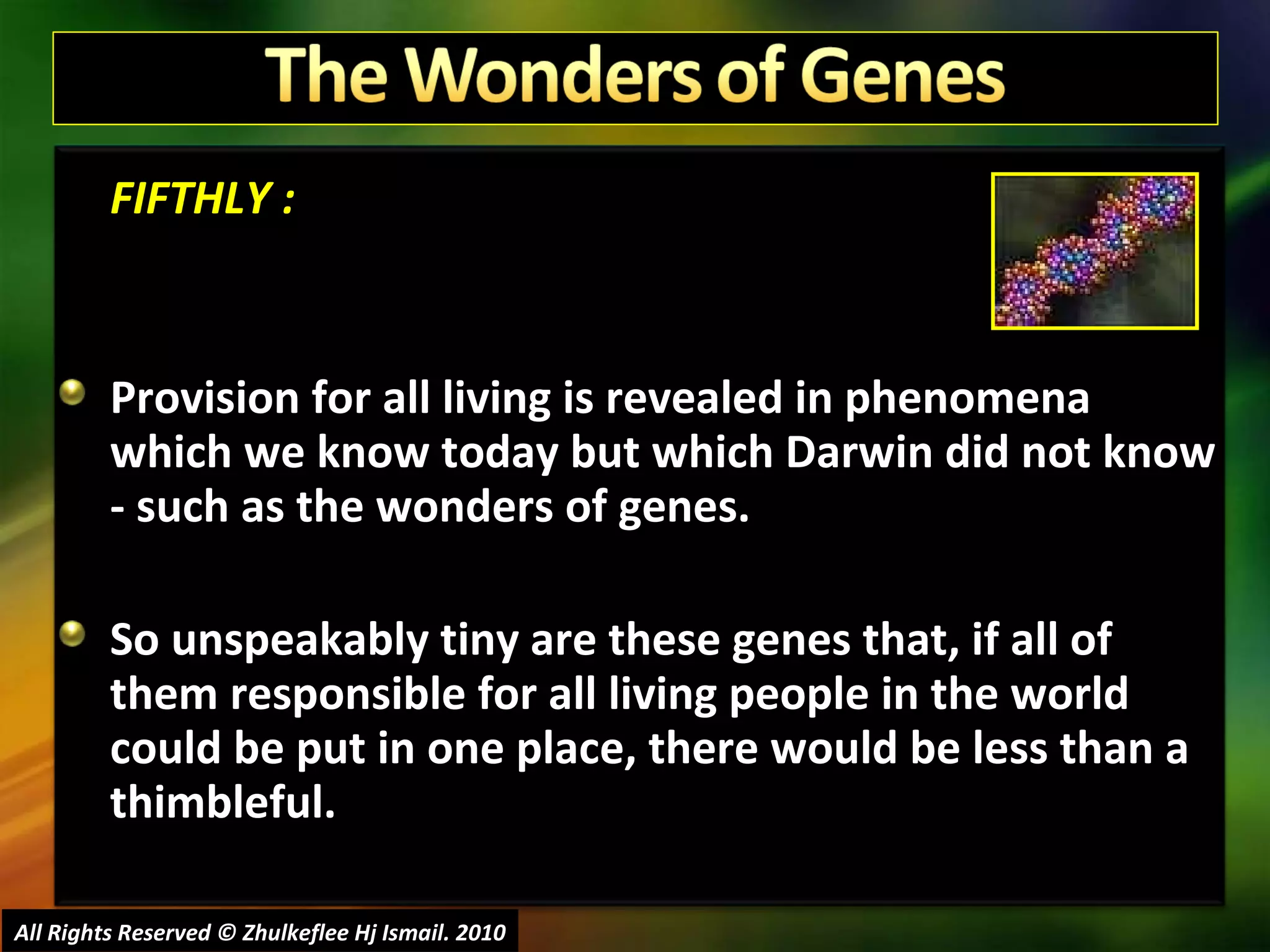 FIFTHLY : Provision for all living is revealed in phenomena which we know today but which Darwin did not know - such as the wonders of genes.  So unspeakably tiny are these genes that, if all of them responsible for all living people in the world could be put in one place, there would be less than a thimbleful.  All Rights Reserved © Zhulkeflee Hj Ismail. 2010 
