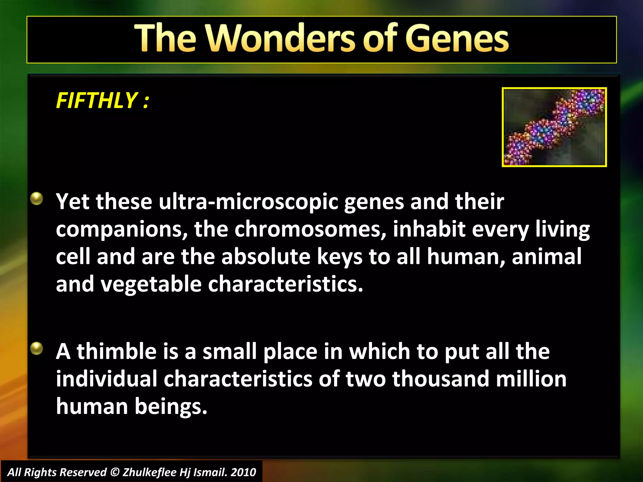 FIFTHLY : Yet these ultra-microscopic genes and their companions, the chromosomes, inhabit every living cell and are the absolute keys to all human, animal and vegetable characteristics.  A thimble is a small place in which to put all the individual characteristics of two thousand million human beings.  All Rights Reserved © Zhulkeflee Hj Ismail. 2010 