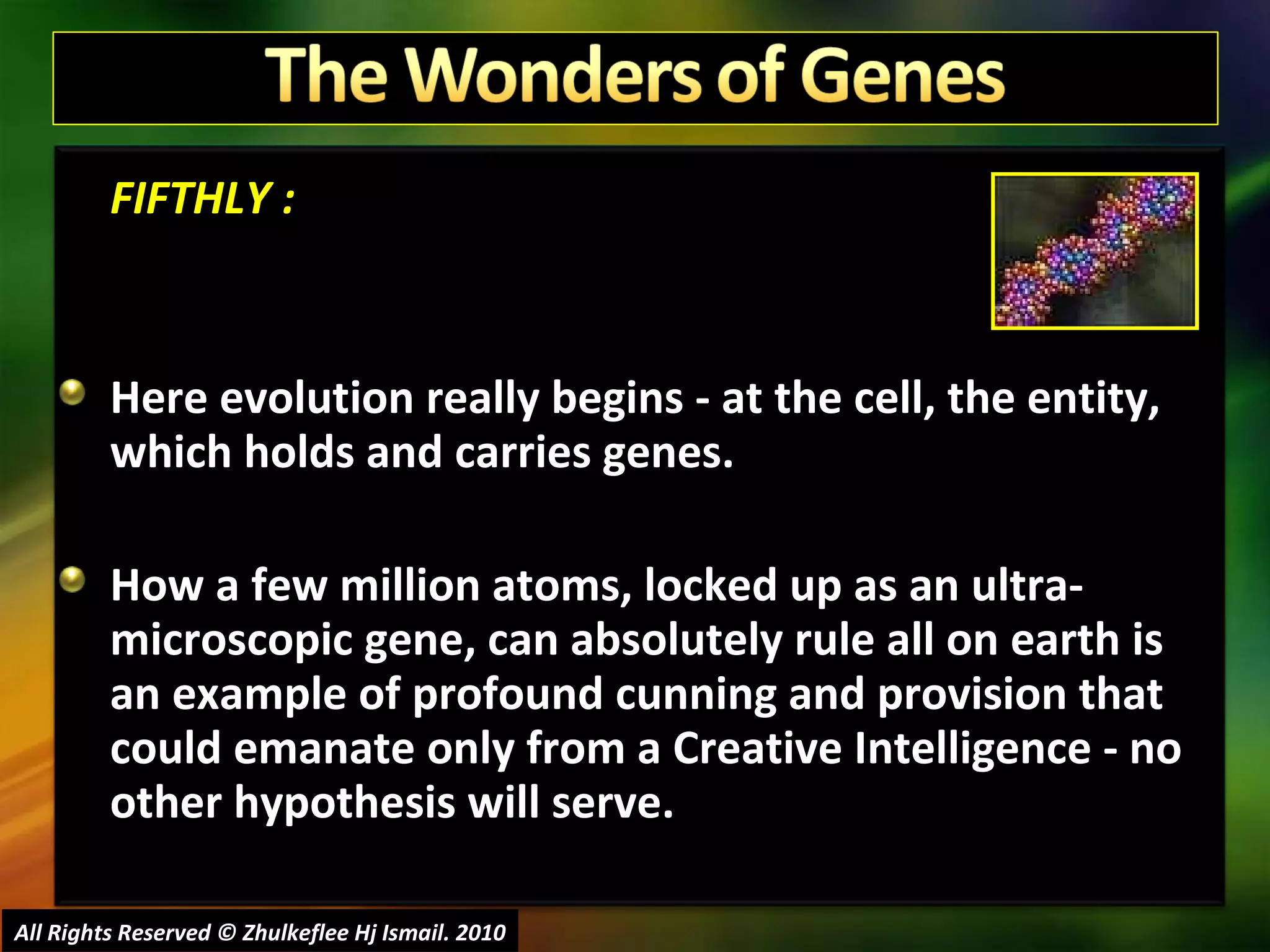 FIFTHLY : Here evolution really begins - at the cell, the entity, which holds and carries genes.  How a few million atoms, locked up as an ultra-microscopic gene, can absolutely rule all on earth is an example of profound cunning and provision that could emanate only from a Creative Intelligence - no other hypothesis will serve. All Rights Reserved © Zhulkeflee Hj Ismail. 2010 
