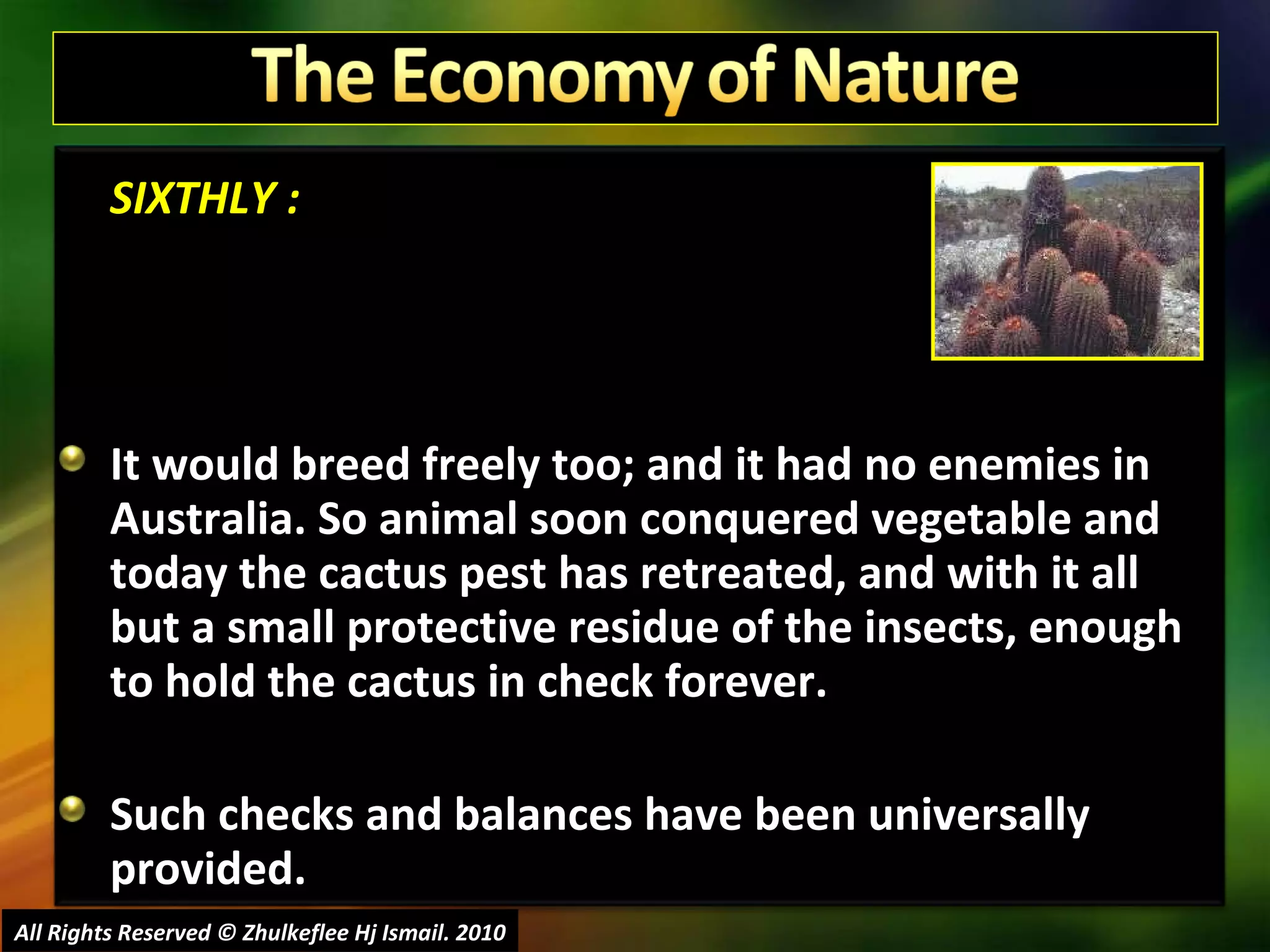 SIXTHLY : It would breed freely too; and it had no enemies in Australia. So animal soon conquered vegetable and today the cactus pest has retreated, and with it all but a small protective residue of the insects, enough to hold the cactus in check forever. Such checks and balances have been universally provided.  All Rights Reserved © Zhulkeflee Hj Ismail. 2010 