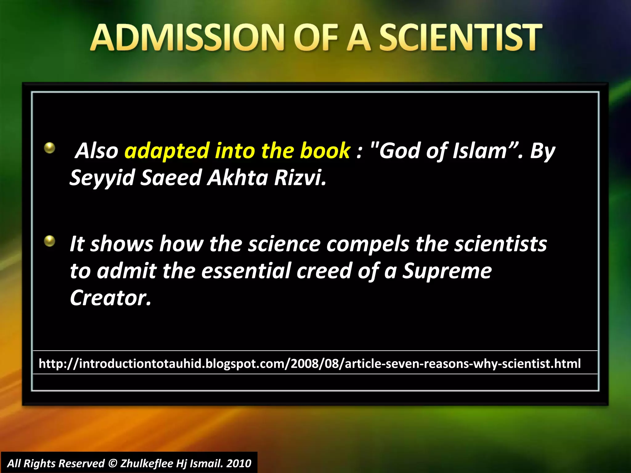 Also  adapted into the book  : "God of Islam”. By Seyyid Saeed Akhta Rizvi.  It shows how the science compels the scientists to admit the essential creed of a Supreme Creator. All Rights Reserved © Zhulkeflee Hj Ismail. 2010 http://introductiontotauhid.blogspot.com/2008/08/article-seven-reasons-why-scientist.html 