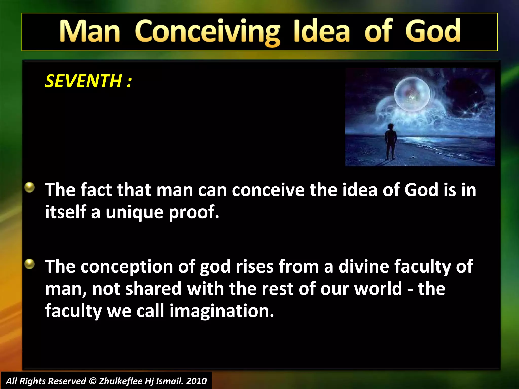 SEVENTH : The fact that man can conceive the idea of God is in itself a unique proof.  The conception of god rises from a divine faculty of man, not shared with the rest of our world - the faculty we call imagination.  All Rights Reserved © Zhulkeflee Hj Ismail. 2010 